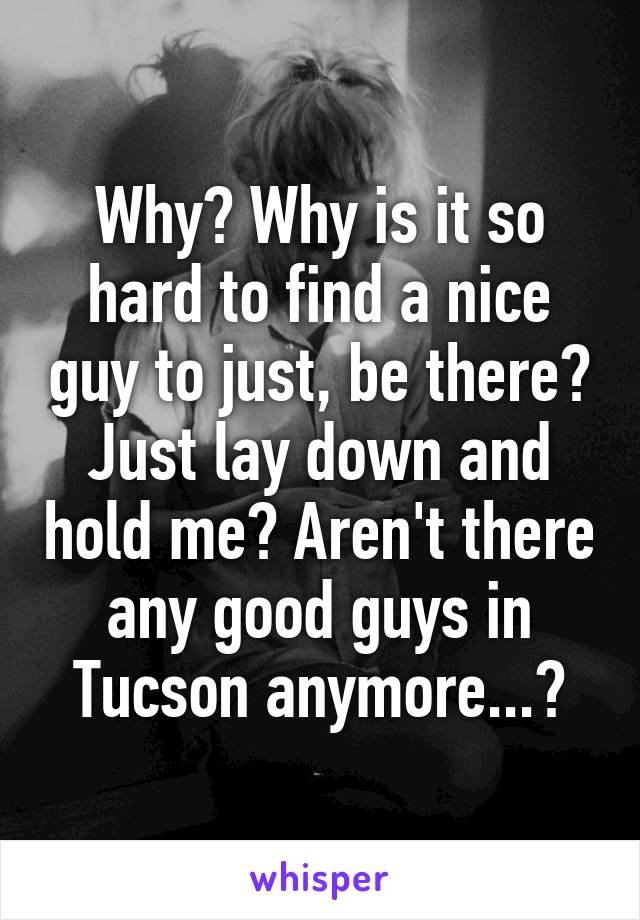 Why? Why is it so hard to find a nice guy to just, be there? Just lay down and hold me? Aren't there any good guys in Tucson anymore...?