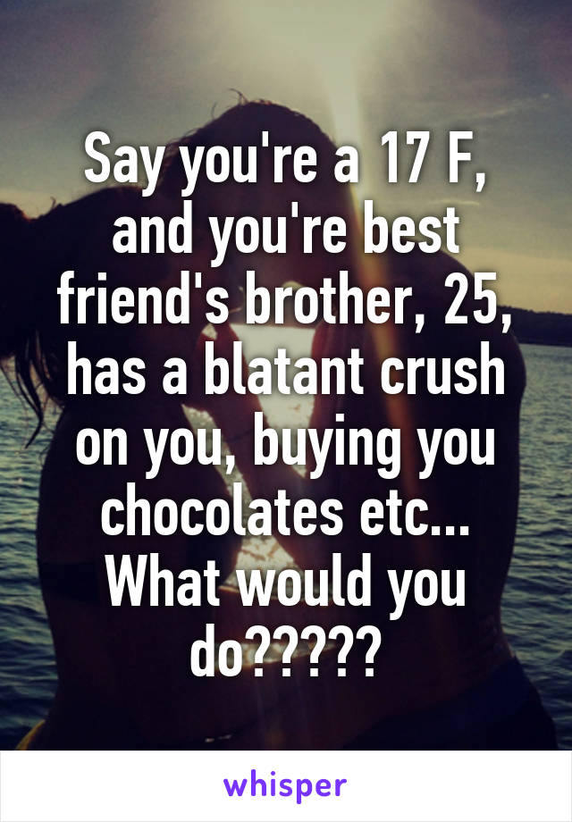 Say you're a 17 F, and you're best friend's brother, 25, has a blatant crush on you, buying you chocolates etc... What would you do?????