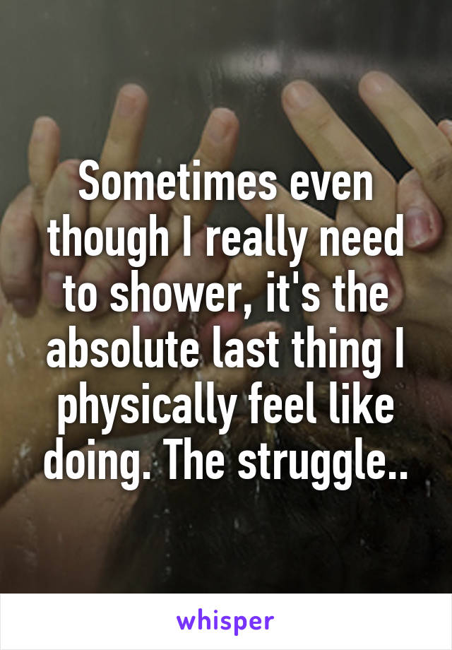 Sometimes even though I really need to shower, it's the absolute last thing I physically feel like doing. The struggle..