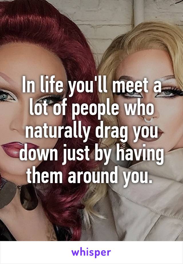 In life you'll meet a lot of people who naturally drag you down just by having them around you. 