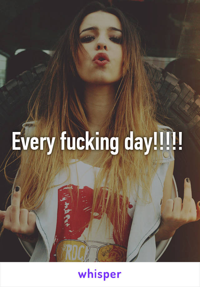 Every fucking day!!!!! 