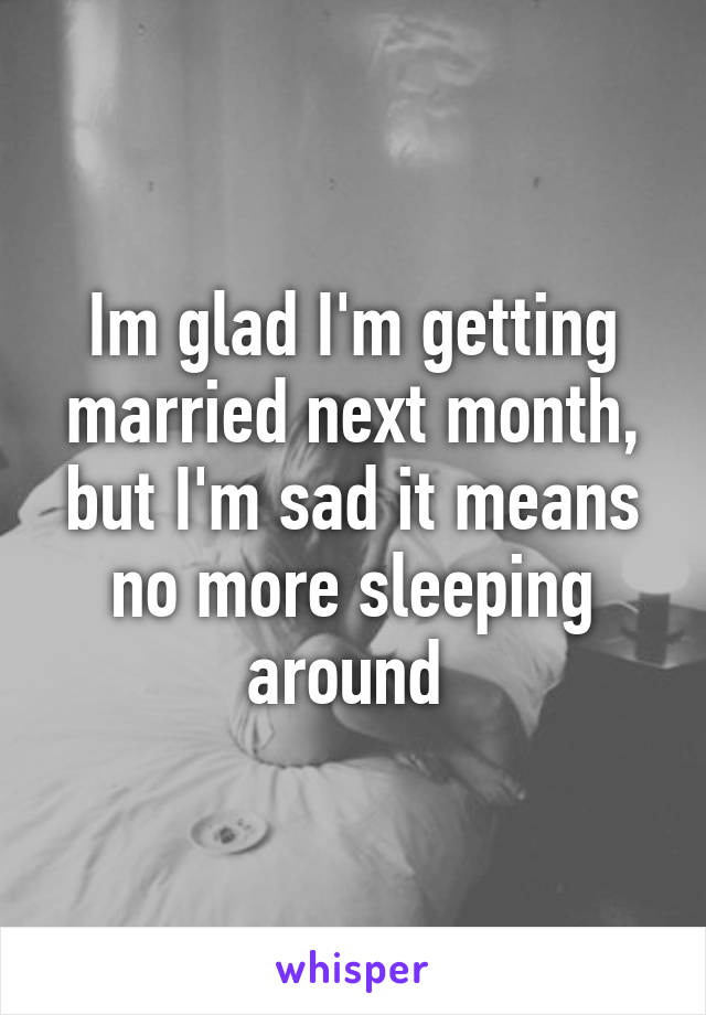 Im glad I'm getting married next month, but I'm sad it means no more sleeping around 