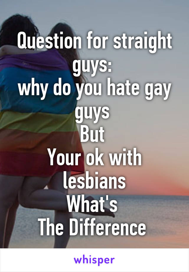 Question for straight guys: 
why do you hate gay guys 
But 
Your ok with lesbians
What's 
The Difference 
