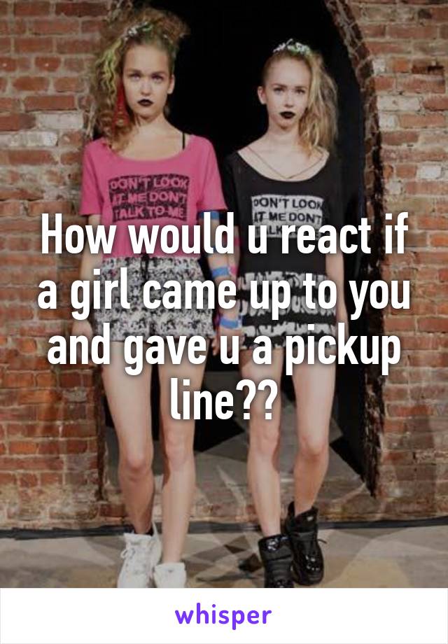 How would u react if a girl came up to you and gave u a pickup line??