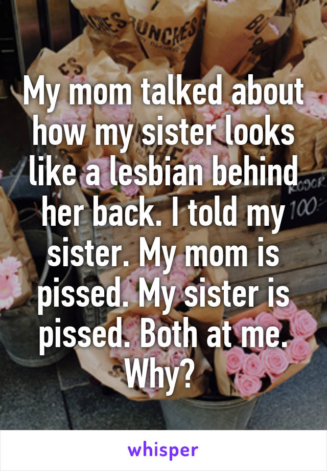My mom talked about how my sister looks like a lesbian behind her back. I told my sister. My mom is pissed. My sister is pissed. Both at me. Why? 