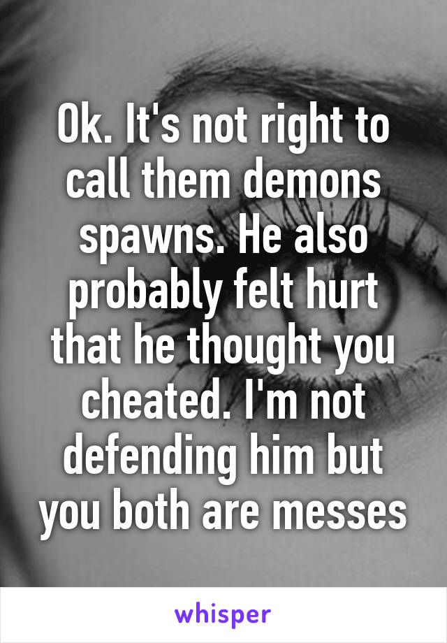Ok. It's not right to call them demons spawns. He also probably felt hurt that he thought you cheated. I'm not defending him but you both are messes
