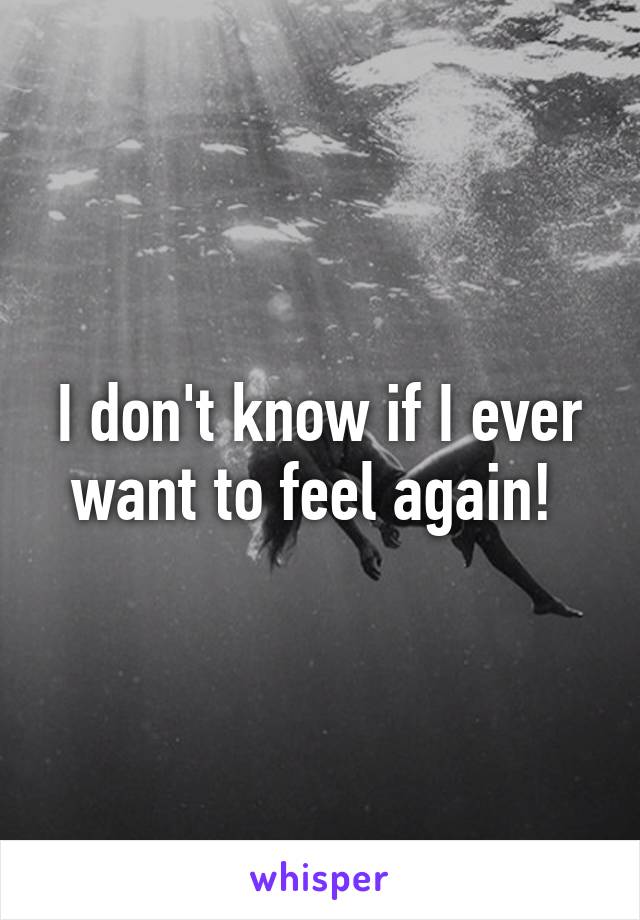 I don't know if I ever want to feel again! 