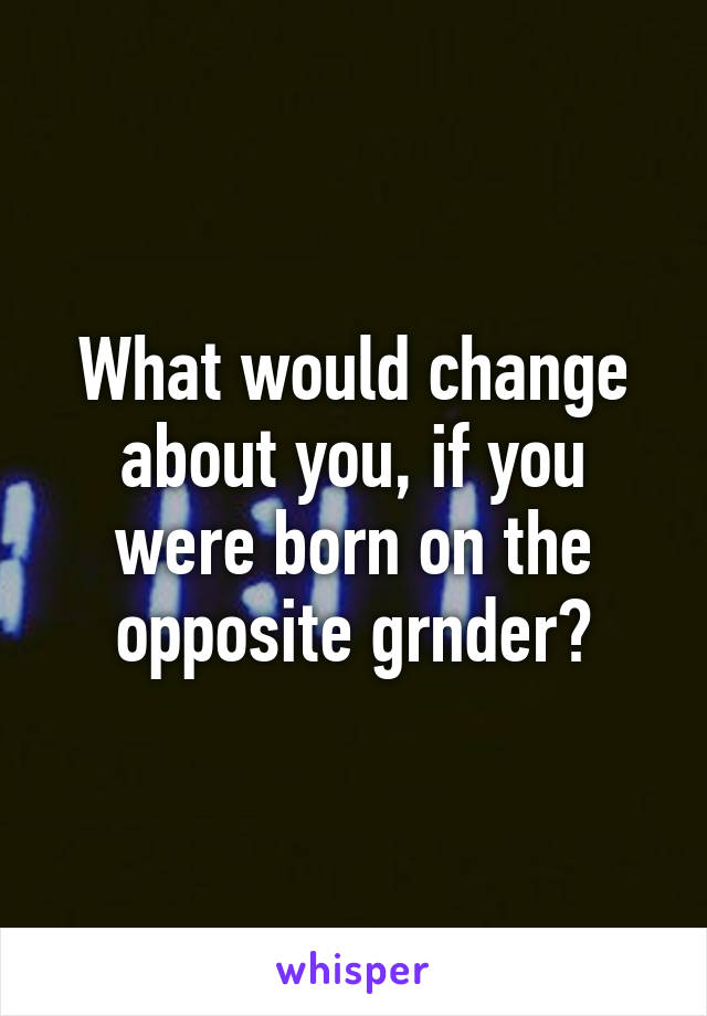 What would change about you, if you were born on the opposite grnder?