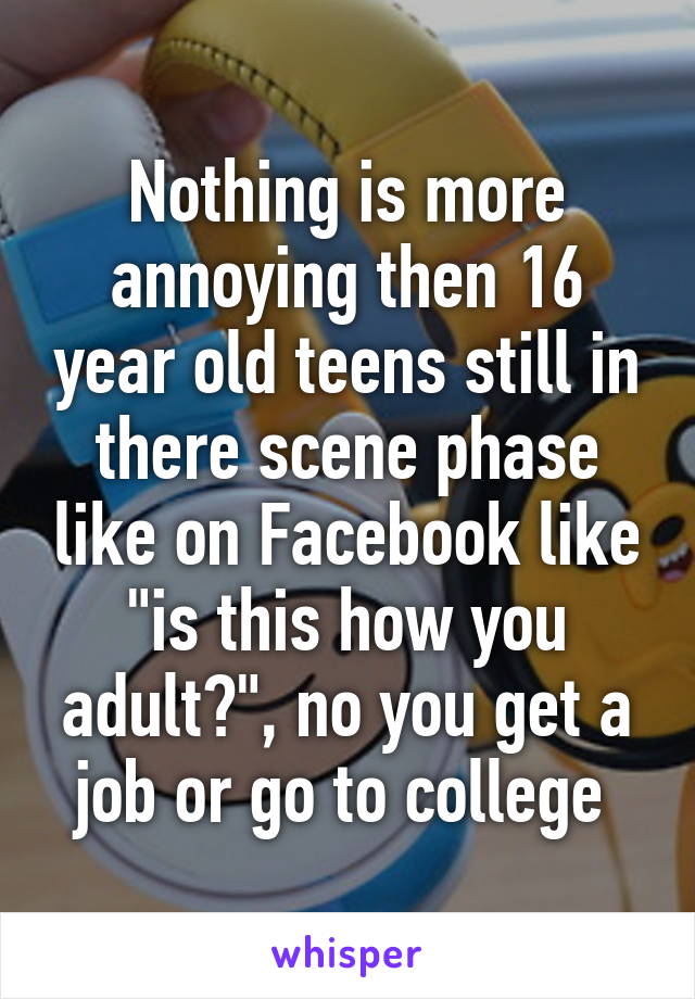 Nothing is more annoying then 16 year old teens still in there scene phase like on Facebook like "is this how you adult?", no you get a job or go to college 