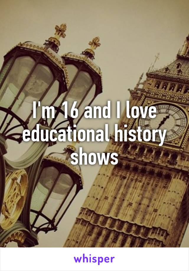 I'm 16 and I love educational history shows