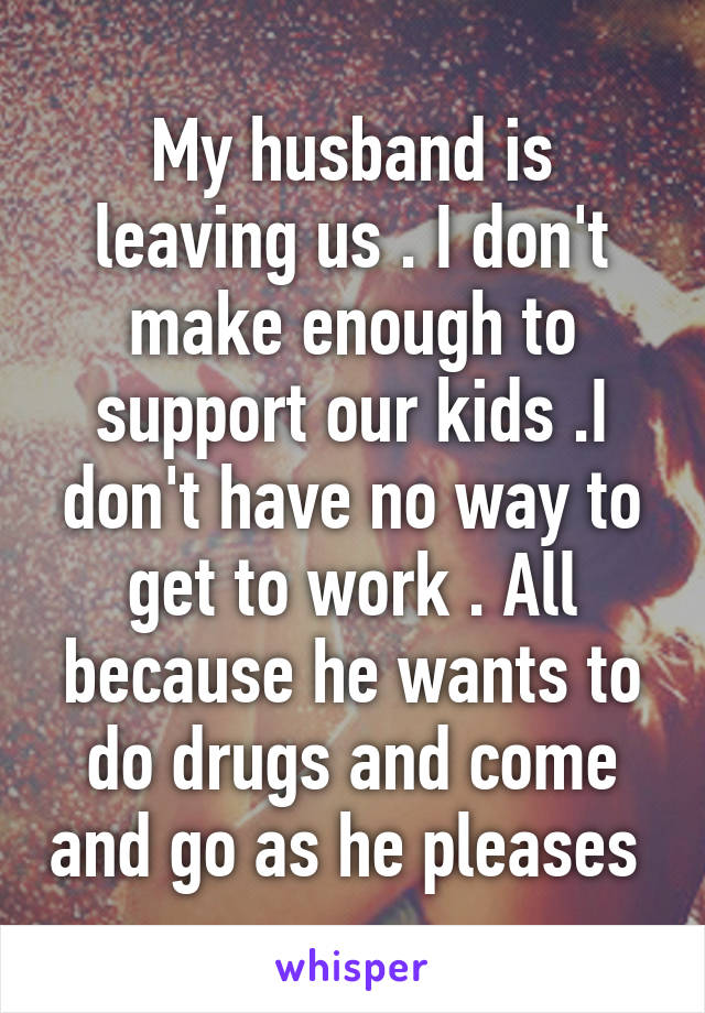 My husband is leaving us . I don't make enough to support our kids .I don't have no way to get to work . All because he wants to do drugs and come and go as he pleases 