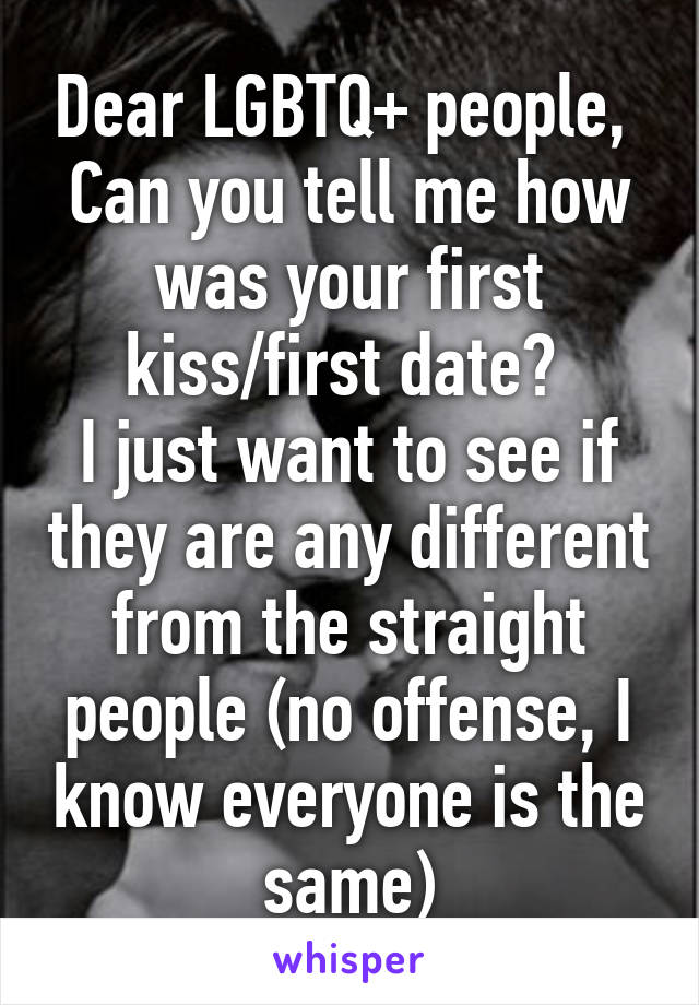 Dear LGBTQ+ people, 
Can you tell me how was your first kiss/first date? 
I just want to see if they are any different from the straight people (no offense, I know everyone is the same)