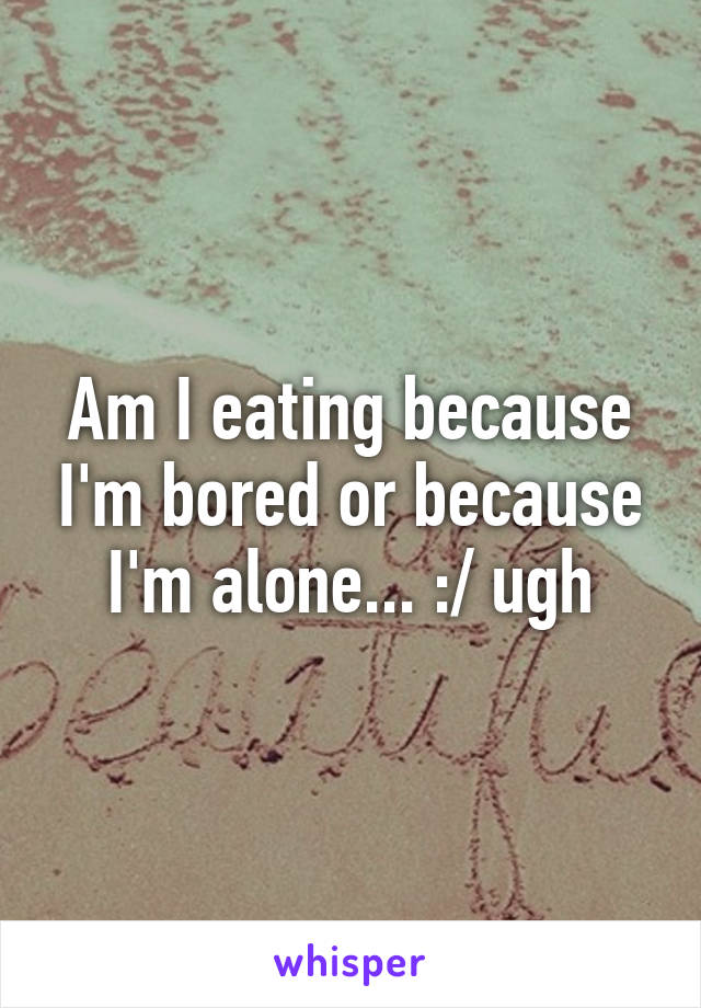 Am I eating because I'm bored or because I'm alone... :/ ugh