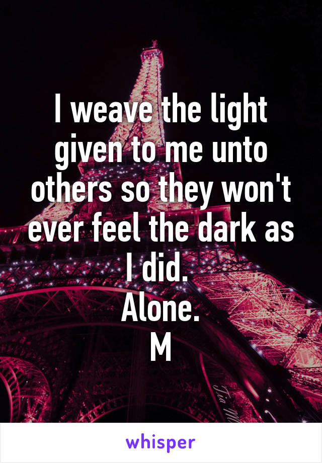 I weave the light given to me unto others so they won't ever feel the dark as I did. 
Alone.
M