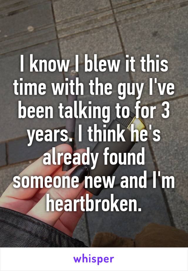 I know I blew it this time with the guy I've been talking to for 3 years. I think he's already found someone new and I'm heartbroken.