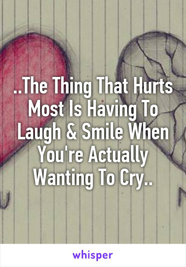 ..The Thing That Hurts Most Is Having To Laugh & Smile When You're Actually Wanting To Cry..