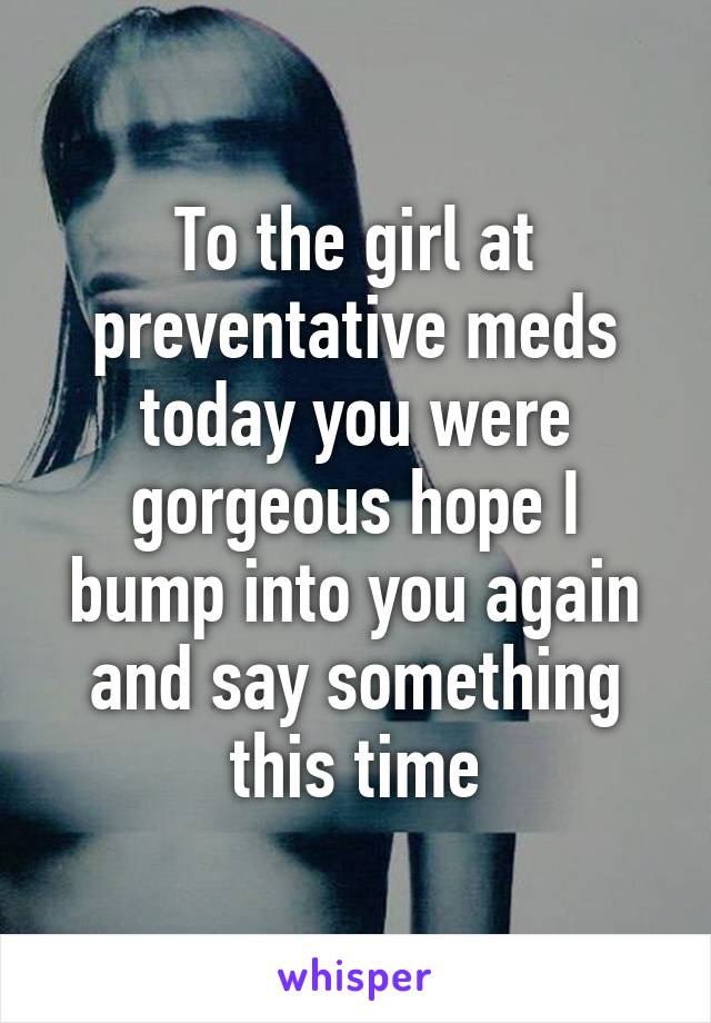 To the girl at preventative meds today you were gorgeous hope I bump into you again and say something this time