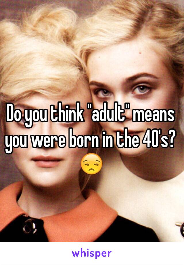 Do you think "adult" means you were born in the 40's? 😒