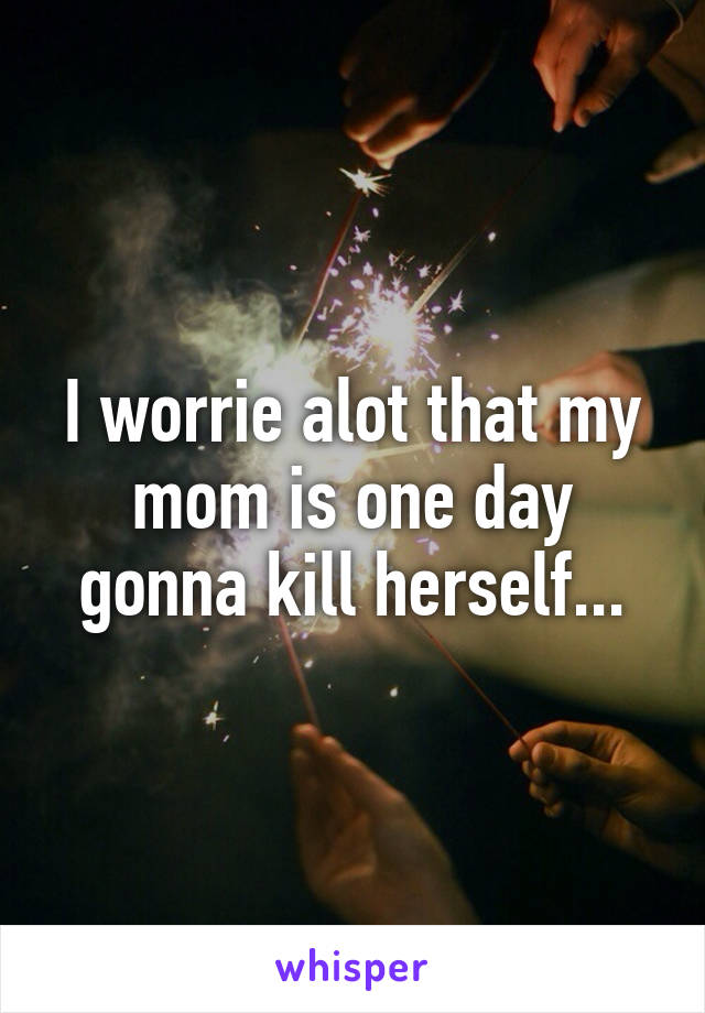 I worrie alot that my mom is one day gonna kill herself...