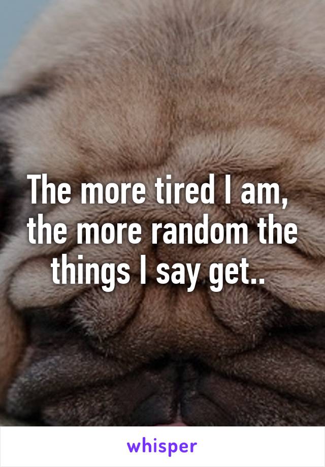 The more tired I am,  the more random the things I say get.. 