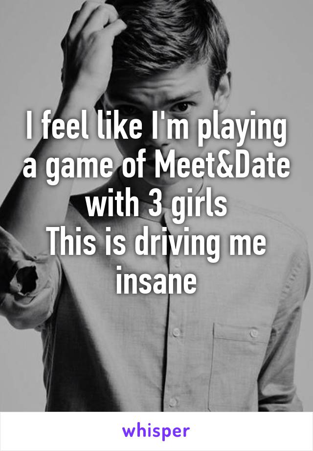 I feel like I'm playing a game of Meet&Date with 3 girls
This is driving me insane
