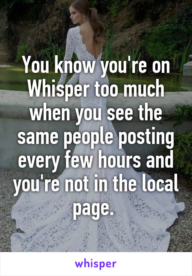 You know you're on Whisper too much when you see the same people posting every few hours and you're not in the local page. 