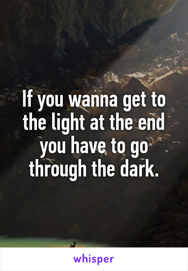If you wanna get to the light at the end you have to go through the dark.