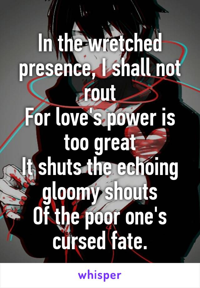 In the wretched presence, I shall not rout
For love's power is too great
It shuts the echoing gloomy shouts
Of the poor one's cursed fate.