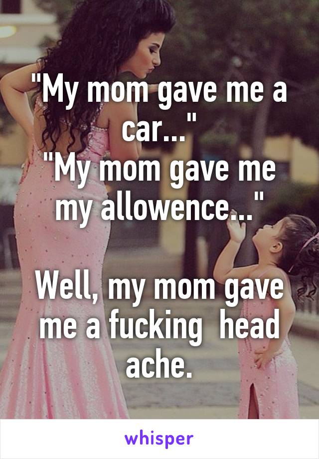 "My mom gave me a car..."
"My mom gave me my allowence..."

Well, my mom gave me a fucking  head ache.