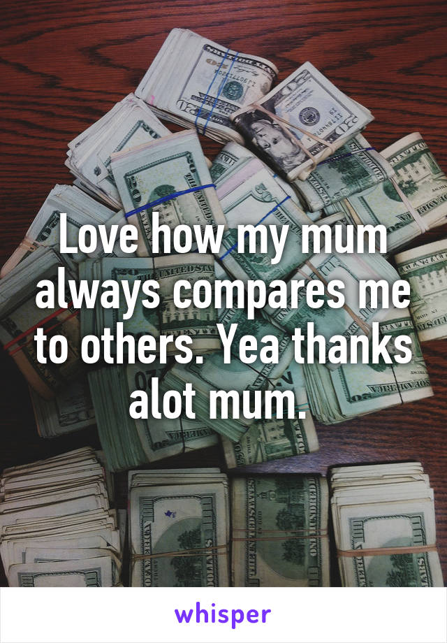 Love how my mum always compares me to others. Yea thanks alot mum. 