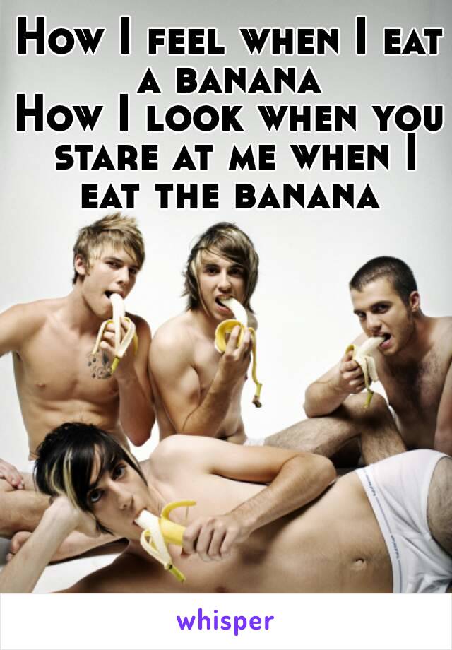 How I feel when I eat a banana 
How I look when you stare at me when I eat the banana 
