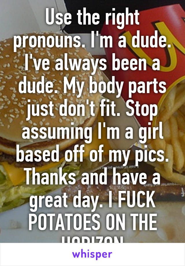 Use the right pronouns. I'm a dude. I've always been a dude. My body parts just don't fit. Stop assuming I'm a girl based off of my pics. Thanks and have a great day. I FUCK POTATOES ON THE HORIZON