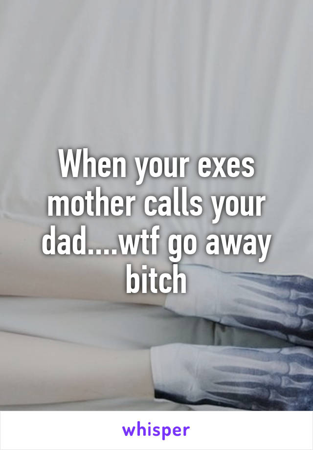 When your exes mother calls your dad....wtf go away bitch