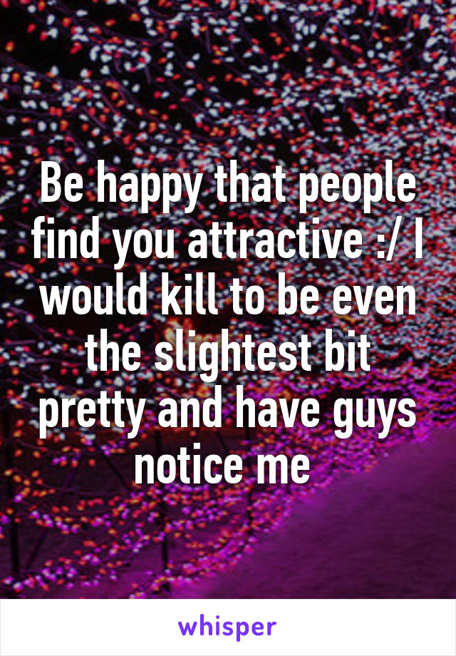 Be happy that people find you attractive :/ I would kill to be even the slightest bit pretty and have guys notice me 