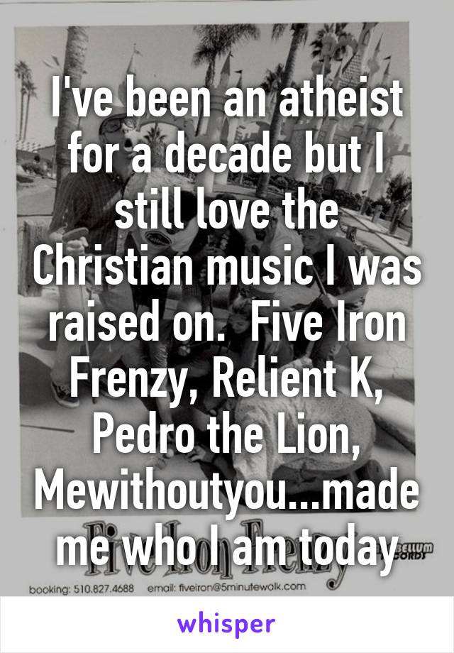 I've been an atheist for a decade but I still love the Christian music I was raised on.  Five Iron Frenzy, Relient K, Pedro the Lion, Mewithoutyou...made me who I am today