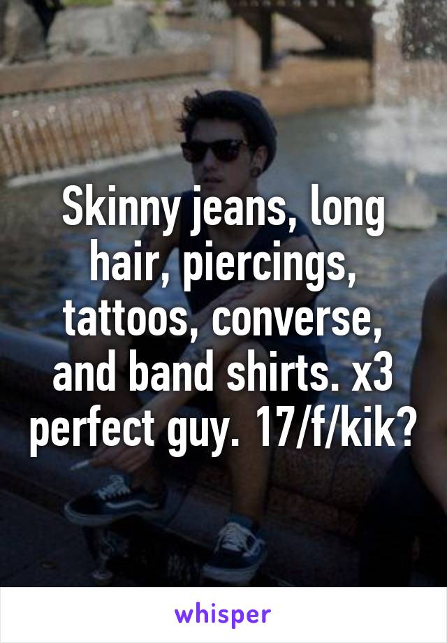 Skinny jeans, long hair, piercings, tattoos, converse, and band shirts. x3 perfect guy. 17/f/kik?