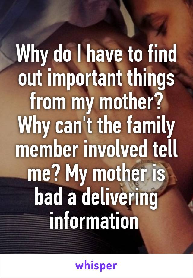Why do I have to find out important things from my mother? Why can't the family member involved tell me? My mother is bad a delivering information 