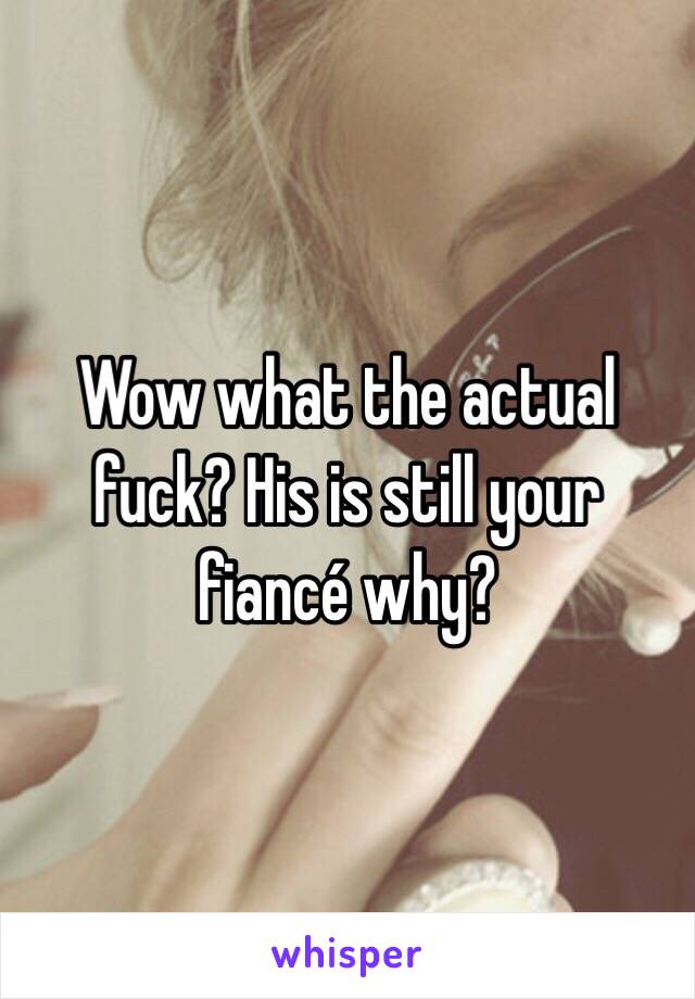 Wow what the actual fuck? His is still your fiancé why? 