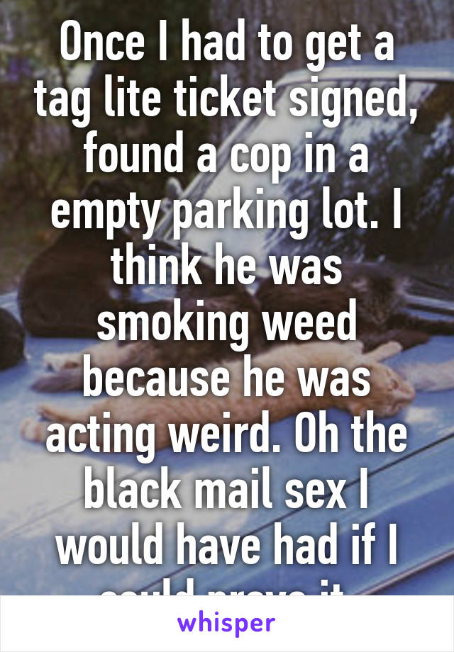 Once I had to get a tag lite ticket signed, found a cop in a empty parking lot. I think he was smoking weed because he was acting weird. Oh the black mail sex I would have had if I could prove it.