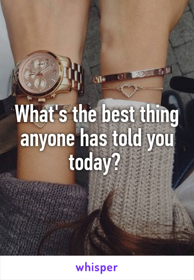 What's the best thing anyone has told you today? 