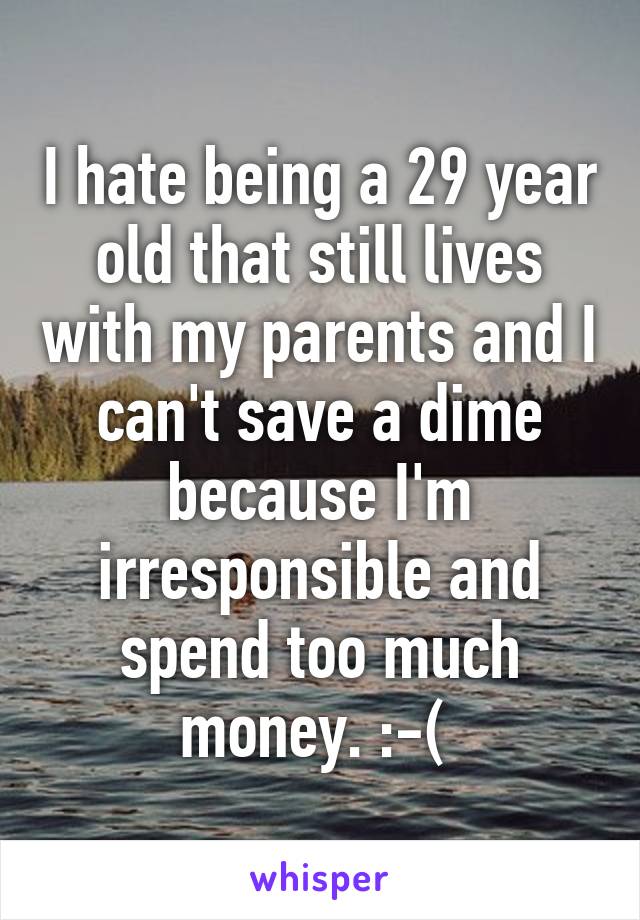 I hate being a 29 year old that still lives with my parents and I can't save a dime because I'm irresponsible and spend too much money. :-( 