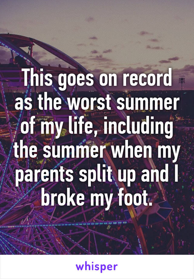 This goes on record as the worst summer of my life, including the summer when my parents split up and I broke my foot.