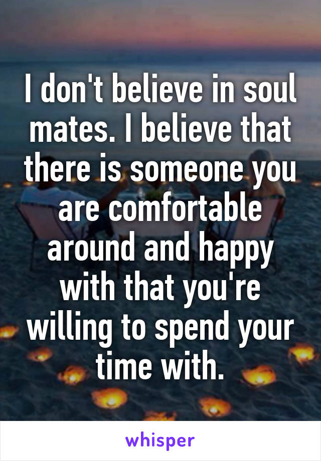 I don't believe in soul mates. I believe that there is someone you are comfortable around and happy with that you're willing to spend your time with.