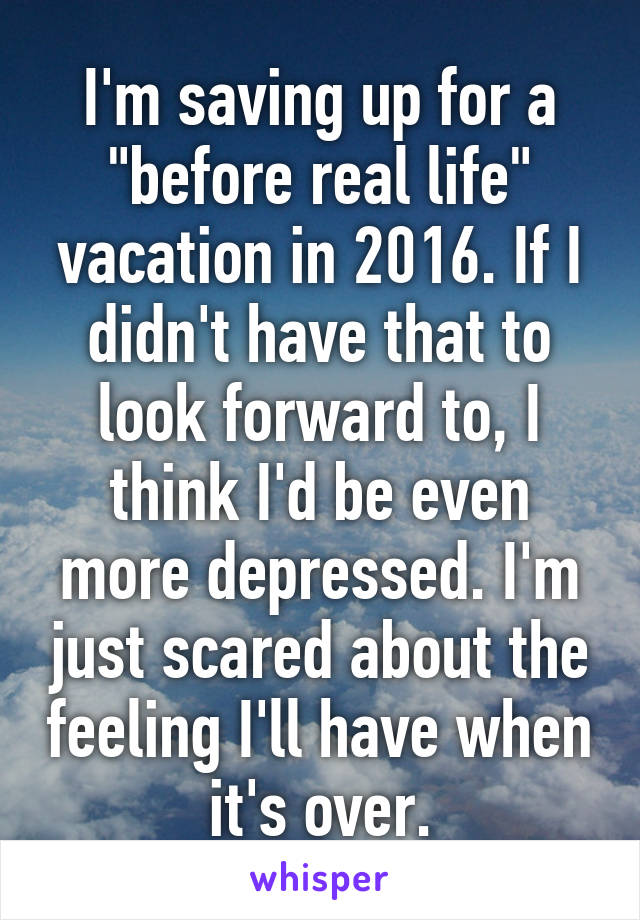 I'm saving up for a "before real life" vacation in 2016. If I didn't have that to look forward to, I think I'd be even more depressed. I'm just scared about the feeling I'll have when it's over.