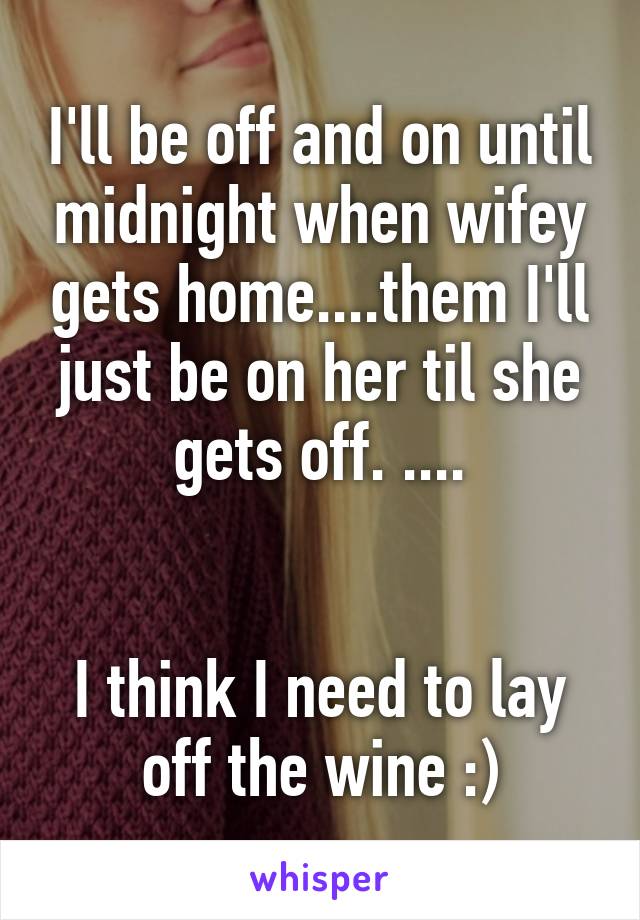 I'll be off and on until midnight when wifey gets home....them I'll just be on her til she gets off. ....


I think I need to lay off the wine :)