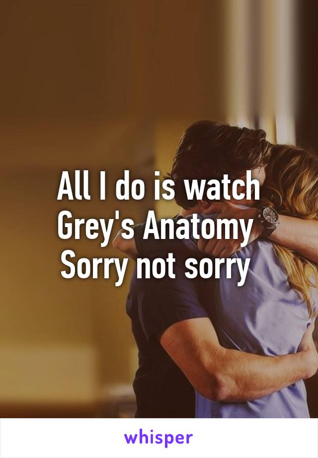 All I do is watch Grey's Anatomy 
Sorry not sorry 