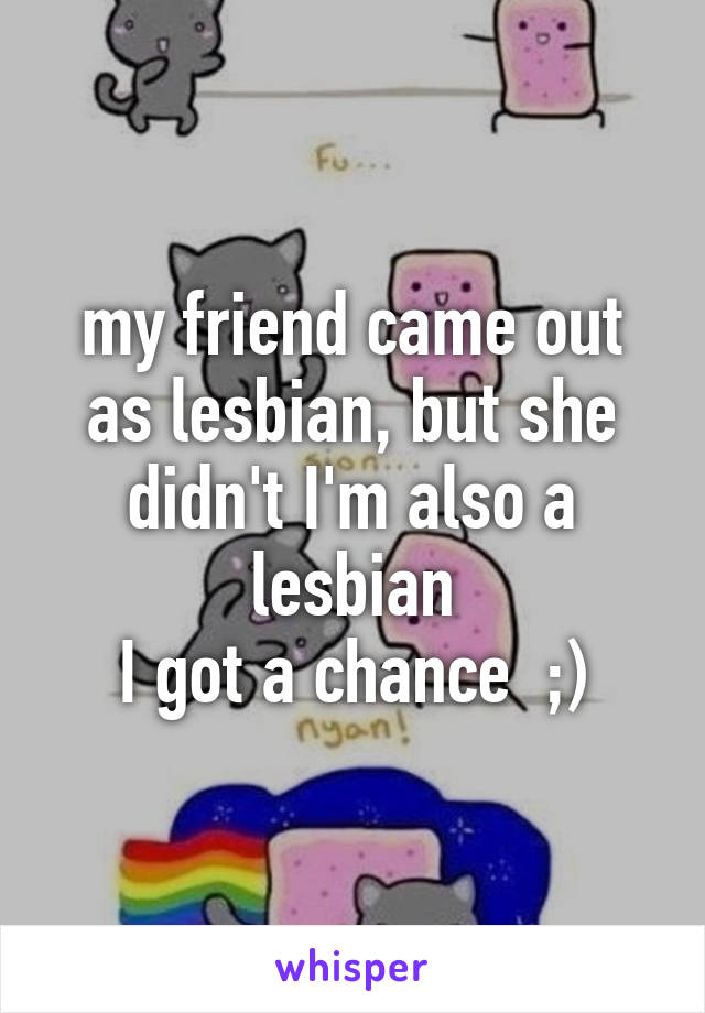 my friend came out as lesbian, but she didn't I'm also a lesbian
I got a chance  ;)