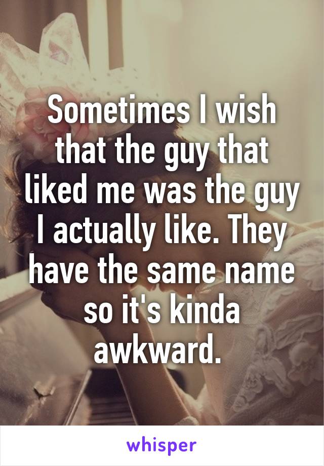Sometimes I wish that the guy that liked me was the guy I actually like. They have the same name so it's kinda awkward. 