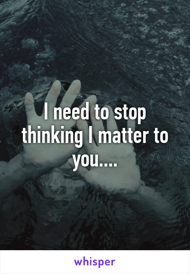 I need to stop thinking I matter to you....