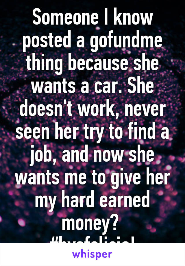 Someone I know posted a gofundme thing because she wants a car. She doesn't work, never seen her try to find a job, and now she wants me to give her my hard earned money? 
#byefelicia!